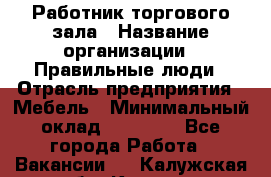 Работник торгового зала › Название организации ­ Правильные люди › Отрасль предприятия ­ Мебель › Минимальный оклад ­ 24 000 - Все города Работа » Вакансии   . Калужская обл.,Калуга г.